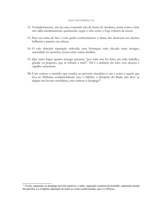 www.marcosbeltrao.net
12. Verdadeiramente, um ato mau cometido não dá frutos de imediato, assim como o leite
não talha imediatamente; queimando, segue o tolo como o fogo coberto de cinzas.
13. Para sua ruína de fato o tolo ganha conhecimentos e fama; eles destroem seu destino
brilhante e partem sua cabeça.
14. O tolo almejará reputação indevida, uma hierarquia mais elevada entre monges,
autoridade no mosteiro, honra entre outras famílias.
15. Que tanto leigos quanto monges pensem, “por mim isso foi feito; em cada trabalho,
grande ou pequeno, que se refiram a mim”. Tal é a ambição do tolo; seus desejos e
orgulho aumentam.
16. Com certeza o caminho que conduz ao proveito mundano é um e outro é aquele que
leva ao Nibbana; compreendendo isso, o bikkhu, o discípulo do Buda, não deve se
alegrar em favores mundanos, mas cultivar o desapego41
.
41
Viveka, separação ou desapego tem três aspectos, a saber, separação corpórea da multidão, separação mental
das paixões, e a completa separação de todas as coisas condicionadas, que é o Nibbana.
 