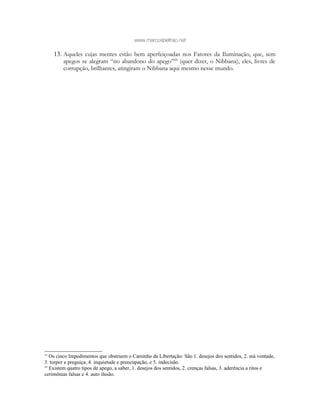 www.marcosbeltrao.net
13. Aqueles cujas mentes estão bem aperfeiçoadas nos Fatores da Iluminação, que, sem
apegos se alegram “no abandono do apego”44
(quer dizer, o Nibbana), eles, livres de
corrupção, brilhantes, atingiram o Nibbana aqui mesmo nesse mundo.
43
Os cinco Impedimentos que obstruem o Caminho da Libertação: São 1. desejos dos sentidos, 2. má vontade,
3. torpor e preguiça, 4. inquietude e preocupação, e 5. indecisão.
44
Existem quatro tipos de apego, a saber, 1. desejos dos sentidos, 2. crenças falsas, 3. aderência a ritos e
cerimônias falsas e 4. auto ilusão.
 