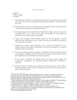 www.marcosbeltrao.net
Capítulo 7
Arahanta Vagga
Os dignos45
1. Para aquele que completou a jornada, para aquele que não se entristece, para aquele
que está livre de tudo46
, para aquele que destruiu todas as ligaduras47
, a febre da paixão
não existe.
2. Os conscientes se esforçam. A nenhum lugar estão apegados. Como cisnes que deixam
o lago, eles deixam para trás um lar depois do outro.
3. Para aqueles que não têm acúmulos48
, que refletem bem sobre o que comem, que têm
consciência livre49
, que é vazia de sem sinais, seus caminhos é como aqueles de
passarinhos no ar que não pode ser apreendido.
4. Aquele cujas corrupções estão destruídas, aquele que não está apegado à comida,
aquele que tem consciência livre, que é vazia e sem sinais, seu caminho como pássaros
no ar, não pode ser seguido.
5. Aquele cujos sentidos estão dominados, como cavalos bem treinados por um
condutor, aquele cujo orgulho foi destruído e está livre de corrupções – tal pessoa
constante é cara até aos deuses.
6. Como a terra, uma pessoa bem disciplinada e equilibrada, não fica ressentido. Ele pode
ser comparado a Indakhila. Como uma piscina, não suja de terra, ele é; para uma tal
pessoa balanceada as perambulações da vida não aparecem.
7. A sua mente é tranqüila, seu discurso calmo, suas ações calmas, aquele que
corretamente conhecendo, está totalmente liberto, perfeitamente pacificado, e
equânime.
8. O homem que não é crédulo, que compreende o Não-nascido50
, que cortou todas as
ligaduras, que pôs um fim ao bem e ao mal, que se livrou de todos os desejos, ele de
fato, é o homem supremo.
45
Arahanta tem vários significados. Pode ser interpretado como o “valoroso”. “Aquele sem paixão”. Ou
aquele que não comete o mal mesmo que seja secretamente. Ele se livrou de tanto a morte quanto do
nascimento. Depois da morte, em termos convencionais, ele atinge parinibbana. Até sua morte ele serve aos
demais buscadores da verdade pelo exemplo e pelo preceito.
46
Aquele que deixa para trás a tristeza atingindo Anagami, o terceiro estágio da Santidade. É neste estágio que
se erradica completamente o apego aos desejos dos sentidos e má vontade ou aversão.
47
Existem quatro tipos de ganthas (ligaduras) – a saber, 1. cobiça, 2. má vontade, 3. indulgência em ritos e
cerimônias errôneas e 4. apego às suas próprias noções do que seja a verdade.
48
Existem dois tipos de acúmulos – a saber, atividades kármicas e os quatro necessários à vida.
49
Nibbana é livrar-se do sofrimento. É o chamado Vazio porque é vazio de luxúria, ódio e ignorância, não
porque seja uma aniquilação. Está cheio de energia.
50
Akata, o não-criado quer dizer Nibbana.
 
