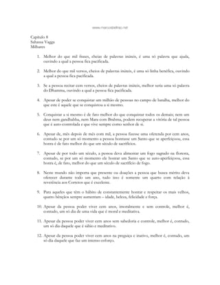 www.marcosbeltrao.net
Capítulo 8
Sahassa Vagga
Milhares
1. Melhor do que mil frases, cheias de palavras inúteis, é uma só palavra que ajuda,
ouvindo a qual a pessoa fica pacificada.
2. Melhor do que mil versos, cheios de palavras inúteis, é uma só linha benéfica, ouvindo
a qual a pessoa fica pacificada.
3. Se a pessoa recitar cem versos, cheios de palavras inúteis, melhor seria uma só palavra
do Dhamma, ouvindo a qual a pessoa fica pacificada.
4. Apesar de poder se conquistar um milhão de pessoas no campo de batalha, melhor do
que este é aquele que se conquistou a si mesmo.
5. Conquistar a si mesmo é de fato melhor do que conquistar todos os demais; nem um
deus nem gandhabba, nem Mara com Brahma, podem recuperar a vitória de tal pessoa
que é auto-controlada e que vive sempre como senhor de si.
6. Apesar de, mês depois de mês com mil, a pessoa fizesse uma oferenda por cem anos,
contudo se por um só momento a pessoa honrasse um Santo que se aperfeiçoou, essa
honra é de fato melhor do que um século de sacrifícios.
7. Apesar de por todo um século, a pessoa deva alimentar um fogo sagrado na floresta,
contudo, se por um só momento ele honrar um Santo que se auto-aperfeiçoou, essa
honra é, de fato, melhor do que um século de sacrifício de fogo.
8. Neste mundo não importa que presente ou doações a pessoa que busca mérito deva
oferecer durante todo um ano, tudo isso é somente um quarto com relação à
reverência aos Corretos que é excelente.
9. Para aqueles que têm o hábito de constantemente honrar e respeitar os mais velhos,
quatro bênçãos sempre aumentam – idade, beleza, felicidade e força.
10. Apesar da pessoa poder viver cem anos, imoralmente e sem controle, melhor é,
contudo, um só dia de uma vida que é moral e meditativa.
11. Apesar da pessoa poder viver cem anos sem sabedoria e controle, melhor é, contudo,
um só dia daquele que é sábio e meditativo.
12. Apesar da pessoa poder viver cem anos na preguiça e inativo, melhor é, contudo, um
só dia daquele que faz um intenso esforço.
 