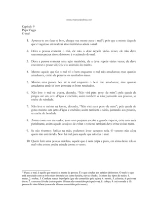 www.marcosbeltrao.net
Capítulo 9
Papa Vagga
O mal
1. Apressa-te em fazer o bem, cheque sua mente para o mal52
; pois que a mente daquele
que é vagaroso em realizar atos meritórios adora o mal.
2. Deva a pessoa cometer o mal, ele não o deve repetir várias vezes; ele não deve
encontrar prazer nisso: doloroso é o acúmulo do mal.
3. Deva a pessoa cometer uma ação meritória, ele a deve repetir várias vezes; ele deve
encontrar o prazer ali; feliz é o acúmulo do mérito.
4. Mesmo aquele que faz o mal vê o bem enquanto o mal não amadurece; mas quando
amadurece, então ele percebe os resultados maus.
5. Mesmo uma pessoa boa vê o mal enquanto o bem não amadurece; mas quando
amadurece então o bom constata os bons resultados.
6. Não leve o mal na leveza, dizendo, “Não virá para perto de mim”; pela queda de
pingos até um jarro d’água é enchido; assim também o tolo, juntando aos poucos, se
enche de ruindade.
7. Não leve o mérito na leveza, dizendo, “Não virá para perto de mim”; pela queda de
gotas mesmo um jarro d’água é enchido; assim também o sábio, juntando aos poucos,
se enche de bondade
8. Assim como um mercador, com uma pequena escolta e grande riqueza, evita uma rota
periclitante, assim aquele desejoso de evitar o veneno também deve evitar coisas ruins.
9. Se não tivermos feridas na mão, podemos levar venenos nela. O veneno não afeta
quem não está ferido. Não há mal para aquele que não faz o mal.
10. Quem ferir uma pessoa indefesa, aquele que é sem culpa e puro, em cima deste tolo o
mal volta como poeira atirada contra o vento.
52
Papa, o mal, é aquilo que macula a mente da pessoa. É o que conduz aos estados dolorosos. O mal é o que
está associado com as três raízes imorais tais como luxúria, raiva e ilusão. Existem dez tipos de males: 1.
matar, 2. roubar, 3. Conduta sexual imprópria (que são cometidas pela ação); 4. mentir, 5. caluniar, 6. palavras
duras, 7. conversa frívola (esses quatro últimos são cometidos pela palavra); 8. cobiça, 9. má vontade e 10.
pontos de vista falsos (esses três últimos cometidos pela mente).
 
