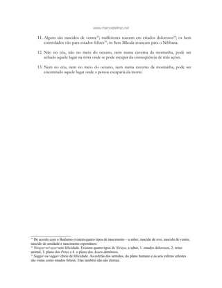www.marcosbeltrao.net
11. Alguns são nascidos de ventre53
; malfeitores nascem em estados dolorosos54
; os bem
controlados vão para estados felizes55
; os Sem Mácula avançam para o Nibbana.
12. Não no céu, não no meio do oceano, nem numa caverna da montanha, pode ser
achado aquele lugar na terra onde se pode escapar da conseqüência de más ações.
13. Nem no céu, nem no meio do oceano, nem numa caverna da montanha, pode ser
encontrado aquele lugar onde a pessoa escaparia da morte.
53
De acordo com o Budismo existem quatro tipos de nascimento – a saber, nascido de ovo, nascido de ventre,
nascido de umidade e nascimento espontâneo.
54
Niraya=ni+aya=sem felicidade. Existem quatro tipos de Niraya, a saber, 1. estados dolorosos, 2. reino
animal, 3. plano dos Petas e 4. o plano dos Asura-demônios.
55
Sagga=su+agga= cheio de felicidade. As esferas dos sentidos, do plano humano e as seis esferas celestes
são vistas como estados felizes. Elas também não são eternas.
 