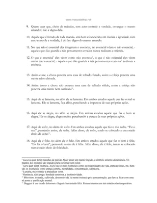 www.marcosbeltrao.net
9. Quem quer que, cheio de máculas, sem auto-controle e verdade, envergue o manto
amarelo6
, não é digno dele.
10. Aquele que é livrado de toda mácula, está bem estabelecido em morais e agraciado com
auto-controle e verdade, é de fato digno do manto amarelo.
11. No que não é essencial eles imaginam o essencial, no essencial vêem o não essencial, -
aqueles que dão guarida a tais pensamentos errados nunca realizam a essência.
12. O que é essencial7
eles vêem como não essencial8
, o que é não essencial eles vêem
como não essencial, - aqueles que dão guarida a tais pensamentos corretos9
realizam a
essência.
13. Assim como a chuva penetra uma casa de telhado furado, assim a cobiça penetra uma
mente não cultivada.
14. Assim como a chuva não penetra uma casa de telhado sólido, assim a cobiça não
penetra uma mente bem cultivada10
.
15. Aqui ele se lamenta, no além ele se lamenta. Em ambos estados aquele que faz o mal se
lamenta. Ele se lamenta, fica aflito, percebendo a impureza de suas próprias ações.
16. Aqui ele se alegra, no além se alegra. Em ambos estados aquele que faz o bem se
alegra. Ele se alegra, alegra muito, percebendo a pureza de suas próprias ações.
17. Aqui ele sofre, no além ele sofre. Em ambos estados aquele que faz o mal sofre. “Fiz o
mal”, pensando assim, ele sofre. Além disso, ele sofre, tendo se colocado a um estado
cheio de dores11
.
18. Aqui ele é feliz, no além ele é feliz. Em ambos estados aquele que faz o bem é feliz.
“Eu fiz o bem”, pensando assim ele é feliz. Além disso, ele é feliz, tendo se colocado
num estado cheio de felicidade.
6
Kasava quer dizer manchas de paixão. Quer dizer um manto tingido, o símbolo externo da renúncia. Os
mantos dos monges são tingidos para os tornar sem valor.
7
Sara quer dizer essência. Asara são os não essenciais como as necessidades da vida, crenças falsas, etc. Sara
são os essenciais como crença correta, moralidade, concentração, sabedoria.
8
Luxúria, má vontade e prejudicar seres.
9
Renúncia, não apego, bondade amorosa, e inofensividade.
10
Bhavitam, treinada, cultivada, desenvolvida. A mente treinada pela concentração, que leva a ficar com uma
só ponta e purificação mental.
11
Duggati é um estado doloroso e Sugati é um estado feliz. Renascimentos em tais estados são temporários.
 