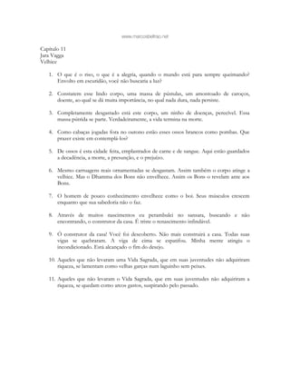 www.marcosbeltrao.net
Capítulo 11
Jara Vagga
Velhice
1. O que é o riso, o que é a alegria, quando o mundo está para sempre queimando?
Envolto em escuridão, você não buscaria a luz?
2. Constatem esse lindo corpo, uma massa de pústulas, um amontoado de caroços,
doente, ao qual se dá muita importância, no qual nada dura, nada persiste.
3. Completamente desgastado está este corpo, um ninho de doenças, perecível. Essa
massa pútrida se parte. Verdadeiramente, a vida termina na morte.
4. Como cabaças jogadas fora no outono estão esses ossos brancos como pombas. Que
prazer existe em contemplá-los?
5. De ossos é esta cidade feita, emplastrados de carne e de sangue. Aqui estão guardados
a decadência, a morte, a presunção, e o prejuízo.
6. Mesmo carruagens reais ornamentadas se desgastam. Assim também o corpo atinge a
velhice. Mas o Dhamma dos Bons não envelhece. Assim os Bons o revelam ante aos
Bons.
7. O homem de pouco conhecimento envelhece como o boi. Seus músculos crescem
enquanto que sua sabedoria não o faz.
8. Através de muitos nascimentos eu perambulei no sansara, buscando e não
encontrando, o construtor da casa. É triste o renascimento infindável.
9. Ó construtor da casa! Você foi descoberto. Não mais construirá a casa. Todas suas
vigas se quebraram. A viga de cima se espatifou. Minha mente atingiu o
incondicionado. Está alcançado o fim do desejo.
10. Aqueles que não levaram uma Vida Sagrada, que em suas juventudes não adquiriram
riqueza, se lamentam como velhas garças num laguinho sem peixes.
11. Aqueles que não levaram o Vida Sagrada, que em suas juventudes não adquiriram a
riqueza, se quedam como arcos gastos, suspirando pelo passado.
 