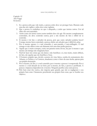 www.marcosbeltrao.net
Capítulo 12
Atta Vagga
Si mesmo
1. Se a pessoa acha que vale muito, a pessoa então deve ser proteger bem. Durante cada
uma das três vigílias o sábio deve estar vigilante.
2. Que a pessoa se estabeleça no que é adequado, e então que instrua outros. Um tal
sábio não será maculado.
3. Assim como ele instrui outros assim também deve ele agir. Ele mesmo completamente
controlado, ele deve controlar outros; pois a sim mesmo de fato é difícil de se
controlar.
4. Si mesmo é de fato o salvador da pessoa, pois que outro salvador poderia haver?
Consigo mesmo bem controlado a pessoa obtém um salvador que é difícil de achar.
5. Por si mesmo apenas é o mal cometido; é auto-nascido, é auto-inflingido. O mal
esmaga os não sábios como um diamante mói uma dura pedra preciosa.
6. Aquele que é muito corrupto, como um parasita numa árvore, faz por si mesmo o que
mesmo um inimigo não imaginaria fazer.
7. Fácil de fazer são coisas que são duras e não benéficas a si, mas muito, muito difíceis,
de fato, são aquelas que são benéficas e boas.
8. O homem estúpido que, devido a pontos de vista falsos, zomba do ensinamento dos
Arhants, os Nobres e os Corretos, amadurece como o fruto da cana kashta, apenas para
sua própria destruição.
9. Por si mesmo, de fato, é o mal cometido; por si mesmo a pessoa é conspurcada. Por si
mesmo é o mal deixado de ser feito; por si mesmo, de fato, a pessoa é purificada. A
pureza e impureza dependem de si mesmo. Ninguém purifica uma outra pessoa.
10. Pelo bem estar dos outros, não importa quão grande, que não se negligencie o seu
próprio bem estar. Claramente percebendo seu próprio bem estar, que se focalize seu
objetivo.
 