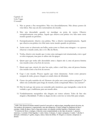 www.marcosbeltrao.net
Capítulo 13
Loka Vagga
O mundo
1. Não se preste a fins mesquinhos. Não viva descuidadamente. Não abrace pontos de
vista falsos. Não seja um dos sustentadores do mundo.
2. Não seja descuidado quando vai mendigar na porta de outros. Observe
escrupulosamente essa prática. Aquele que observa essa prática vive feliz tanto neste
mundo quando no próximo.
3. Escrupulosamente observe essa prática. Não a observe inescrupulosamente. Aquele
que observa essa prática vive feliz tanto neste mundo quando no próximo.
4. Assim como se observaria um bolha, assim como se fitaria uma miragem – se a pessoa
observar o mundo assim, não o vê o Rei da Morte.
5. Venha, observe este mundo que é como uma carruagem real ornamentada, com o qual
os tolos tropeçam, mas para os sábios não há apegos.
6. Quem quer que tenha sido descuidado antes e depois não é; uma tal pessoa ilumina
esse mundo como a lua livre de nuvens.
7. Quem quer que, através de uma boa ação, cubra o mal feito, uma tal pessoa ilumina
esse mundo como a lua livre de nuvens.
8. Cego é este mundo. Poucos aqueles que vêem claramente. Assim como pássaros
escapam de redes, poucos chegam ao estado cheio de felicidade.
9. Cisnes vão pelo caminho do sol. Homens vão pelos ares como poderes psíquicos58
. Os
sábios são conduzidos para longe do mundo, tendo conquistado Mara e seu exército59
.
10. Não há mal que não possa ser cometido pelo mentiroso, que transgrediu a uma lei da
verdade e que é indiferente para um mundo além.
11. Verdadeiramente mesquinhos não chegam aos reinos celestes. Tolos de fato não
elogiam a liberalidade. O sábio se alegra em dar e com isso se torna feliz para sempre.
58
Iddhi. Pelo desenvolvimento mental é possível voar pelo ar, anda na água, mergulhar através da terra, etc.
Tais poderes são psíquicos e supernormais, mas não milagrosos. O único milagre no Budismo de fato é
carregar o balde da água e fazer o fogo para comer, em seguida cozinhar legumes e finalmente comer.
59
O exército de Mara, o maligno, é descrito como compreendendo os dez tipos de paixão: 1. prazeres
materiais, 2. aversão à Vida Sagrada, 3. sede e fome, 4. desejos, 5. torpor e preguiça, 6. medo, 7. dúvida, 8.
detração e obstinácia, 9. ganho, elogios, status e fama má obtida, 10. Elogiar a si mesmo e desprezar os
demais.
 
