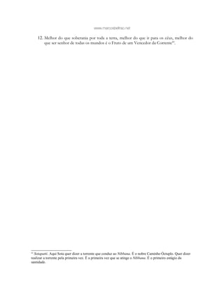 www.marcosbeltrao.net
12. Melhor do que soberania por toda a terra, melhor do que ir para os céus, melhor do
que ser senhor de todas os mundos é o Fruto de um Vencedor da Corrente60
.
60
Sotapatti. Aqui Sota quer dizer a torrente que conduz ao Nibbana. É o nobre Caminho Óctuplo. Quer dizer
realizar a torrente pela primeira vez. É a primeira vez que se atinge o Nibbana. É o primeiro estágio da
santidade.
 