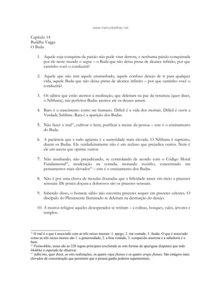 www.marcosbeltrao.net
Capítulo 14
Buddha Vagga
O Buda
1. Aquele cuja conquista da paixão não pode virar derrota, e nenhuma paixão conquistada
por ele neste mundo o segue – o Buda que não deixa pistas de alcance infinito, por que
caminho você o conduzirá?
2. Aquele que não tem aquele emaranhado, aquele confuso desejo de ir para qualquer
vida, aquele Buda que não deixa pistas de alcance infinito – por que caminho você o
conduzirá?
3. Os sábios que estão atentos à meditação, que deleitam na paz da renúncia (quer dizer,
o Nibbana), tais perfeitos Budas atentos até os deuses amam.
4. Raro é o nascimento como ser humano. Difícil é a vida dos mortais. Difícil é ouvir a
Verdade Sublime. Rara é a aparição dos Budas.
5. Não fazer o mal61
, cultivar o bem, purificar a mente da pessoa – este é o ensinamento
do Buda.
6. A paciência que a tudo agüenta é a austeridade mais elevada. O Nibbana é supremo,
dizem os Budas. Ele verdadeiramente não é um recluso que prejudica outros. Nem é
ele um asceta que oprime outros.
7. Não insultando, não prejudicando, se controlando de acordo com o Código Moral
Fundamental62
, moderação na comida, morando sozinho, concentrado em
pensamentos mais elevados63
– este é o ensinamento dos Budas.
8. Não é por uma chuva de moedas douradas que a felicidade nasce em meio a prazeres
sensuais. De pouca doçura e dolorosos são os prazeres sensuais.
9. Sabendo disso, o homem sábio não encontra prazeres sequer em prazeres celestes. O
discípulo do Plenamente Iluminado se deleitam na destruição do desejo.
10. A muitos refúgios aqueles desesperados se retiram – a colinas, bosques, vales, árvores e
templos.
61
O mal é o que é associado com as três raízes imorais: 1. apego, 2. má vontade, 3. ilusão. O que é associado
como as três raízes morais são 1. a generosidade, 2. a boa vontade, 3. compaixão amorosa e a sabedoria é o
bem.
62
Patimokkha, essas são as 220 regras principais (excluindo as sete formas de apaziguar disputas) que todo
bhikkhu é esperado de observar.
63
Adhicitta, quer dizer, as oito realizações, os quatro rupa jhanas e os quatro arupa jhanas. São estágios mais
elevados de concentração que permitem que a pessoa ganhe poderes supernormais.
 