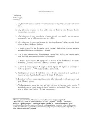 www.marcosbeltrao.net
Capítulo 15
Sukha Vagga
Felicidade
1. Ah, felizmente vive aquele sem ódio entre os que odeiam; entre odiosos moramos sem
ódio.
2. Ah, felizmente vivemos em boa saúde entre os doentes; entre homens doentes
moramos em boa saúde.
3. Ah, felizmente vivemos sem desejar prazeres sensuais entre aqueles que os querem;
entre aqueles que os cobiçam, moramos sem cobiça.
4. Ah, felizmente vivemos, aqueles que não têm impedimentos66
. Comemos da alegria
como os deuses do Reino Radiante.
5. A vitória gera o ódio. Os derrotados vivem em dores. Felizmente vivem os pacíficos,
abandonando tanto a vitória quanto a derrota.
6. Não há fogo como a luxúria, nenhum crime como o ódio. Não há mal como o corpo,
nem felicidade mais elevada do que a Paz (Nibbana).
7. A fome é a pior doença. Os agregados67
os maiores males. Conhecendo isso como
realmente é, os sábios realizam o Nibbana, a felicidade suprema.
8. A saúde é o maior ganho. A alegria a maior riqueza. Os dignos de confiança os
melhores parentes. O Nibbana é a felicidade mais elevada.
9. Tendo provado o sabor da reclusão e o sabor de estar em paz, livre da angústia e da
mácula se torna ele, embebendo o gosto da alegria do Dhamma.
10. Bom é ver os Aryas: suas companhias sempre feliz. Não vendo os tolos, a pessoa pode
estar feliz para sempre.
11. Verdadeiramente, aquele que está ao redor do tolo se lamenta muito tempo. A
associação com os tolos é sempre dolorosa como com um inimigo. Feliz é a associação
com os sábios, parecida com a de estar com parentes.
66
Kincana, tais como luxúria, ódio, e ilusão que são obstáculos ao progresso espiritual.
67
Aqui Samkhara é usado no sentido de khandha, os cinco Agregados, 1. o corpo, 2. sentimento, 3.
percepção, 4. estados mentais, 5. consciência. O assim chamado ser é composto dessas cinco partes
constituintes. Tanto khandha quanto samkhara são usados para indicar essas cinco coisas condicionadas.
Excluindo o sentimento e a percepção, os remanescentes cinqüenta estados mentais estão implicados pelo
termo samkhara nos Cinco Agregados.
 