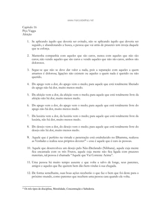 www.marcosbeltrao.net
Capítulo 16
Piya Vagga
Afeição
1. Se aplicando àquilo que deveria ser evitado, não se aplicando àquilo que deveria ser
seguido, e abandonando a busca, a pessoa que vai atrás de prazeres tem inveja daquele
que se esforça.
2. Mantenha companhia com aqueles que são caros, nunca com aqueles que não são
caros; não vendo aqueles que são caros e vendo aqueles que não são caros, ambos são
dolorosos.
3. Segue-se que não se deve dar valor a nada, pois a separação com aqueles a quem
amamos é dolorosa; ligações não existem ou aqueles a quem nada é querido ou não
querido.
4. Do apego vem a dor, do apego vem o medo; para aquele que está totalmente liberado
do apego não há dor, muito menos medo.
5. Da afeição vem a dor, da afeição vem o medo; para aquele que está totalmente livre da
afeição não há dor, muito menos medo.
6. Do apego vem a dor, do apego vem o medo; para aquele que está totalmente livre do
apego não há dor, muito menos medo.
7. Da luxúria vem a dor, da luxúria vem o medo; para aquele que está totalmente livre da
luxúria, não há dor, muito menos medo.
8. Do desejo vem a dor, do desejo vem o medo; para aquele que está totalmente livre do
desejo não há dor, muito menos medo.
9. Aquele que é perfeito na virtude e penetração está estabelecido no Dhamma, realizou
as Verdades e realiza seus próprios deveres68
– esse é aquele que é caro às pessoas.
10. Aquele que desenvolveu um desejo pelo Não-Declarado (Nibbana), aquele cuja mente
fica encantada com os três Frutos, aquele cuja mente não fica ligada com prazeres
materiais, tal pessoa é chamada “Aquele que Vai Corrente Acima”.
11. Uma pessoa há muito tempo ausente e que volta a salvo de longe, seus parentes,
amigos e aqueles que lhe querem bem dão bem-vindas à sua chegada.
12. De forma semelhante, suas boas ações receberão o que faz o bem que foi deste para o
próximo mundo, como parentes que recebem uma pessoa cara quando ele volta.
68
Os três tipos de disciplina, Moralidade, Concentração e Sabedoria.
 