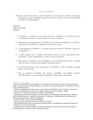 www.marcosbeltrao.net
19. Apesar dele recitar muito os Textos Sagrados12
, mas não age de acordo, esse homem
descuidado é como o tangedor de gado que conta os bois dos outros. Ele não partilha
dos frutos13
da Vida Sagrada14
.
Capítulo 2
Appamada Vagga
Cuidados
1. O cuidado15
é o caminho do que se livra da morte, o descuido é o caminho da morte.
O cuidadoso não morre16
; os descuidados são como os mortos.
2. Distintamente compreendendo essa diferença, os sábios concentrados no cuidado se
alegram cheios de cuidado, se alegrando no reino dos Ariyas17
.
3. O constantemente meditativo18
, os sempre constantes realizam o Nibbana19
supremo e
sem ligaduras20
.
4. A glória daquele que é enérgico, concentrado, puro nas ações, considerado, auto-
controlado, vivendo-corretamente, e atento aos poucos aumenta.
5. Pelo esforço sustentado, sincero, disciplina e auto-controle permitem que o homem
sábio faça para si uma ilha, que nenhuma inundação destrói.
6. As pessoas ignorantes, tolas se permitem o descuido; os sábios guardam a energia
como o maior tesouro.
7. Não se permitam descuidos; não tenham intimidade com deleites sensuais.
Verdadeiramente, a pessoa enérgica e meditativa obtém alegrias abundantes.
12
Sahitam é aquilo ligado ao que é benéfico. É um sinônimo para o Tripitaka, os três cestos, ensinados pelo
Buda, o Vinaya Pitaka, a cesta da disciplina, o Sutta Pitaka, o Cesto dos Discursos, e o Abhidharma Pitaka, o
Cesto da Doutrina Última.
13
Os frutos ou bênçãos de um monge são os quatro estágios da Santidade, a saber, Sotapatti, Vencedor da
Torrente, Sakadagami, Que volta uma vez, Anagami, que nunca volta e Arahanta, o Digno.
14
Samannassa, o estado de um monge, quer dizer, a Vida Sagrada.
15
Appamada, quer dizer não infatuação, quer dizer atenção ou sinceridade em fazer algo bom. A essência
ética do Budismo pode ser resumida com esta palavra – appamada. As últimas palavras do Buda foram -
appamadena sampadetha – lutem com diligência.
16
Amata: Nibbana, o objetivo último dos Budistas
17
Aqui Ariyas quer dizer os puros como os Budas e os Arahants.
18
Aqui meditação inclui tanto a concentração (samatha) quanto a contemplação ou penetração (vipassana).
19
Nibbana=ni+vana, sair dos desejos.
20
Yogakkhema; livre dos quatro liames da existência: desejos dos sentidos (kama), desejo por existência
(bhava), pontos de vista falsos (ditthi) e ignorância (avijja).
 