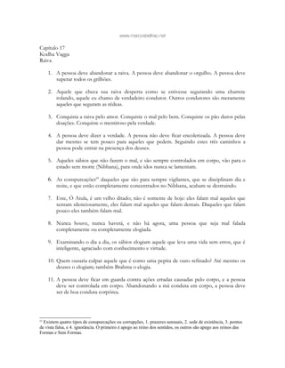 www.marcosbeltrao.net
Capítulo 17
Kodha Vagga
Raiva
1. A pessoa deve abandonar a raiva. A pessoa deve abandonar o orgulho. A pessoa deve
superar todos os grilhões.
2. Aquele que checa sua raiva desperta como se estivesse segurando uma charrete
rolando, aquele eu chamo de verdadeiro condutor. Outros condutores são meramente
aqueles que seguram as rédeas.
3. Conquista a raiva pelo amor. Conquiste o mal pelo bem. Conquiste os pão duros pelas
doações. Conquiste o mentiroso pela verdade.
4. A pessoa deve dizer a verdade. A pessoa não deve ficar encolerizada. A pessoa deve
dar mesmo se tem pouco para aqueles que pedem. Seguindo estes três caminhos a
pessoa pode entrar na presença dos deuses.
5. Aqueles sábios que não fazem o mal, e são sempre controlados em corpo, vão para o
estado sem morte (Nibbana), para onde idos nunca se lamentam.
6. As conspurcações69
daqueles que são para sempre vigilantes, que se disciplinam dia e
noite, e que estão completamente concentrados no Nibbana, acabam se destruindo.
7. Este, Ó Atula, é um velho ditado; não é somente de hoje: eles falam mal aqueles que
sentam silenciosamente, eles falam mal aqueles que falam demais. Daqueles que falam
pouco eles também falam mal.
8. Nunca houve, nunca haverá, e não há agora, uma pessoa que seja mal falada
completamente ou completamente elogiada.
9. Examinando o dia a dia, os sábios elogiam aquele que leva uma vida sem erros, que é
inteligente, agraciado com conhecimento e virtude.
10. Quem ousaria culpar aquele que é como uma pepita de ouro refinado? Até mesmo os
deuses o elogiam; também Brahma o elogia.
11. A pessoa deve ficar em guarda contra ações erradas causadas pelo corpo, e a pessoa
deve ser controlada em corpo. Abandonando a má conduta em corpo, a pessoa deve
ser de boa conduta corpórea.
69
Existem quatro tipos de conspurcações ou corrupções, 1. prazeres sensuais, 2. sede de existência, 3. pontos
de vista falsa, e 4. ignorância. O primeiro é apego ao reino dos sentidos, os outros são apego aos reinos das
Formas e Sem Formas.
 
