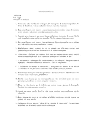 www.marcosbeltrao.net
Capítulo 18
Mala Vagga
Impurezas ou manchas
1. Como uma folha murcha está você agora. Os mensageiros da morte lhe aguardam. No
limiar da decadência você se queda. Não há mais provisões para você.
2. Faça uma ilha para você mesmo. Lute rapidamente; torne-se sábio. Limpo de manchas
e sem paixões, você entrará no estágio celeste dos Ariyas.
3. Sua vida agora chegou ao seu termo. Agora você chegou à presença da morte. Não há
mais hospedarias onde você possa se quedar. Não há mais provisões tampouco.
4. Faça uma ilha para você mesmo. Lute rapidamente. Limpo de manchas e sem paixões,
você não virá novamente ao nascimento e morte.
5. Gradualmente, pouco a pouco, de vez em quando, um sábio deve remover suas
próprias impurezas, como um ferreiro remove as impurezas da prata.
6. Assim como a ferrugem que brota do ferro come a si mesma uma vez tendo surgido,
assim mesmo suas próprias ações conduzem o transgressor a estados de dor.
7. A não-recitação é a ferrugem dos encantamentos; o não-esforço é a ferrugem das casas,
a preguiça é a mancha da beleza; o descuido é a falha de um guardião.
8. A conduta má é a mancha de uma mulher. A mesquinhez é a mancha de um doador.
As manchas, de fato, são coisas ruins tanto neste mundo quanto no próximo.
9. Uma mancha muito pior ainda é a ignorância, a maior das manchas. Abandonando esta
mancha, sejam sem manchas, Ó Bhikkhus!
10. Fácil é a vida daquele que não tem vergonha que é tão impudente como um corvo,
presunçoso, mordendo as costas, arrogante e corrupto.
11. Dura é a vida daquele que é modesto que sempre busca a pureza, é desapegado,
humilde, limpo na sua vida e pensativo.
12. Aquele que neste mundo destrói a vida, conta mentiras, toma aquilo que não foi
oferecido.
13. Busca esposas de outras, e está viciado a bebidas intoxicantes, um tal remove sua
própria raiz neste mundo.
14. Saiba então, Ó bom homem: “Não é fácil se controlar de coisas ruins”. Que a cobiça e
a maldade não te arrastem a uma miséria prolongada.
 