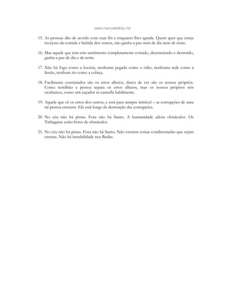 www.marcosbeltrao.net
15. As pessoas dão de acordo com suas fés e enquanto lhes agrada. Quem quer que esteja
invejoso da comida e bebida dos outros, não ganha a paz nem de dia nem de noite.
16. Mas aquele que tem este sentimento completamente cortado, desenraizado e destruído,
ganha a paz de dia e de noite.
17. Não há fogo como a luxúria, nenhuma pegada como o ódio, nenhuma rede como a
ilusão, nenhum rio como a cobiça.
18. Facilmente constatados são os erros alheios, duros de ver são os nossos próprios.
Como tentilhão a pessoa separa os erros alheios, mas os nossos próprios nós
ocultamos, como um caçador se camufla habilmente.
19. Aquele que vê os erros dos outros, e está para sempre irritável – as corrupções de uma
tal pessoa crescem. Ele está longe da destruição das corrupções.
20. No céu não há pistas. Fora não há Santo. A humanidade adora obstáculos. Os
Tathagatas estão livres de obstáculos.
21. No céu não há pistas. Fora não há Santo. Não existem coisas condicionadas que sejam
eternas. Não há instabilidade nos Budas.
 