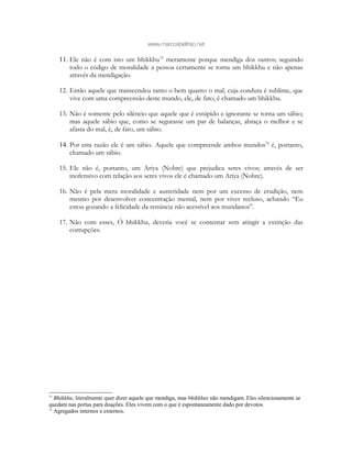 www.marcosbeltrao.net
11. Ele não é com isto um bhikkhu75
meramente porque mendiga dos outros; seguindo
todo o código de moralidade a pessoa certamente se torna um bhikkhu e não apenas
através da mendigação.
12. Então aquele que transcendeu tanto o bem quanto o mal, cuja conduta é sublime, que
vive com uma compreensão deste mundo, ele, de fato, é chamado um bhikkhu.
13. Não é somente pelo silêncio que aquele que é estúpido e ignorante se torna um sábio;
mas aquele sábio que, como se segurasse um par de balanças, abraça o melhor e se
afasta do mal, é, de fato, um sábio.
14. Por esta razão ele é um sábio. Aquele que compreende ambos mundos76
é, portanto,
chamado um sábio.
15. Ele não é, portanto, um Ariya (Nobre) que prejudica seres vivos; através de ser
inofensivo com relação aos seres vivos ele é chamado um Ariya (Nobre).
16. Não é pela mera moralidade e austeridade nem por um excesso de erudição, nem
mesmo por desenvolver concentração mental, nem por viver recluso, achando “Eu
estou gozando a felicidade da renúncia não acessível aos mundanos”.
17. Não com esses, Ó bhikkhu, deveria você se contentar sem atingir a extinção das
corrupções.
75
Bhikkhu, literalmente quer dizer aquele que mendiga, mas bhikkhus não mendigam. Eles silenciosamente se
quedam nas portas para doações. Eles vivem com o que é espontaneamente dado por devotos.
76
Agregados internos e externos.
 