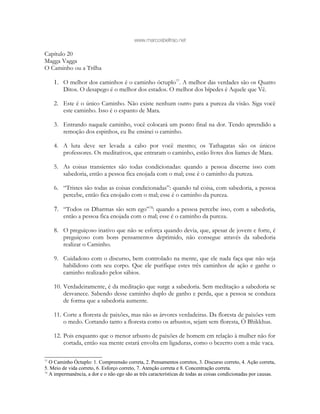 www.marcosbeltrao.net
Capítulo 20
Magga Vagga
O Caminho ou a Trilha
1. O melhor dos caminhos é o caminho óctuplo77
. A melhor das verdades são os Quatro
Ditos. O desapego é o melhor dos estados. O melhor dos bípedes é Aquele que Vê.
2. Este é o único Caminho. Não existe nenhum outro para a pureza da visão. Siga você
este caminho. Isso é o espanto de Mara.
3. Entrando naquele caminho, você colocará um ponto final na dor. Tendo aprendido a
remoção dos espinhos, eu lhe ensinei o caminho.
4. A luta deve ser levada a cabo por você mesmo; os Tathagatas são os únicos
professores. Os meditativos, que entraram o caminho, estão livres dos liames de Mara.
5. As coisas transientes são todas condicionadas: quando a pessoa discerne isso com
sabedoria, então a pessoa fica enojada com o mal; esse é o caminho da pureza.
6. “Tristes são todas as coisas condicionadas”: quando tal coisa, com sabedoria, a pessoa
percebe, então fica enojado com o mal; esse é o caminho da pureza.
7. “Todos os Dharmas são sem ego”78
: quando a pessoa percebe isso, com a sabedoria,
então a pessoa fica enojada com o mal; esse é o caminho da pureza.
8. O preguiçoso inativo que não se esforça quando devia, que, apesar de jovem e forte, é
preguiçoso com bons pensamentos deprimido, não consegue através da sabedoria
realizar o Caminho.
9. Cuidadoso com o discurso, bem controlado na mente, que ele nada faça que não seja
habilidoso com seu corpo. Que ele purifique estes três caminhos de ação e ganhe o
caminho realizado pelos sábios.
10. Verdadeiramente, é da meditação que surge a sabedoria. Sem meditação a sabedoria se
desvanece. Sabendo desse caminho duplo de ganho e perda, que a pessoa se conduza
de forma que a sabedoria aumente.
11. Corte a floresta de paixões, mas não as árvores verdadeiras. Da floresta de paixões vem
o medo. Cortando tanto a floresta como os arbustos, sejam sem floresta, Ó Bhikkhus.
12. Pois enquanto que o menor arbusto de paixões de homem em relação à mulher não for
cortada, então sua mente estará envolta em ligaduras, como o bezerro com a mãe vaca.
77
O Caminho Óctuplo: 1. Compreensão correta, 2. Pensamentos corretos, 3. Discurso correto, 4. Ação correta,
5. Meio de vida correto, 6. Esforço correto, 7. Atenção correta e 8. Concentração correta.
78
A impermanência, a dor e o não ego são as três características de todas as coisas condicionadas por causas.
 