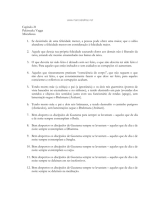 www.marcosbeltrao.net
Capítulo 21
Pakinnaka Vagga
Miscelânea
1. Se desistindo de uma felicidade menor, a pessoa pode obter uma maior, que o sábio
abandone a felicidade menor em consideração à felicidade maior.
2. Aquele que deseja sua própria felicidade causando dores aos demais não é liberado da
raiva, estando ele mesmo emaranhado nos liames da raiva.
3. O que deveria ter sido feito é deixado sem ser feito, o que não deveria ter sido feito é
feito. Para aqueles que estão inchados e sem cuidados as corrupções só aumentam.
4. Aqueles que sinceramente praticam “consciência do corpo”, que não seguem o que
não deve ser feito, e que constantemente fazem o que deve ser feito, para aqueles
conscientes e refletivos as corrupções acabam.
5. Tendo morto mãe (a cobiça) e pai (a ignorância) e os dois reis guerreiros (pontos de
vista baseados no eternalismo e no niilismo), e tendo destruído um país (avenidas dos
sentidos e objetos dos sentidos) junto com seu funcionário de rendas (apego), sem
lamentação segue o Brahmana (Arahant).
6. Tendo morto mãe e pai e dois reis brâmanes, e tendo destruído o caminho perigoso
(obstáculos), sem lamentações segue o Brahmana (Arahant).
7. Bem desperto os discípulos de Gautama para sempre se levantam – aqueles que de dia
e de noite sempre contemplam o Buda.
8. Bem despertos os discípulos de Gautama sempre se levantam – aqueles que de dia e de
noite sempre contemplam o Dhamma.
9. Bem despertos os discípulos de Gautama sempre se levantam – aqueles que de dia e de
noite sempre contemplam a Sangha.
10. Bem despertos os discípulos de Gautama sempre se levantam – aqueles que de dia e de
noite sempre contemplam o corpo.
11. Bem despertos os discípulos de Gautama sempre se levantam – aqueles que de dia e de
noite sempre se deleitam em ser inofensivos.
12. Bem despertos os discípulos de Gautama sempre se levantam – aqueles que de dia e de
noite sempre se deleitam na meditação.
 