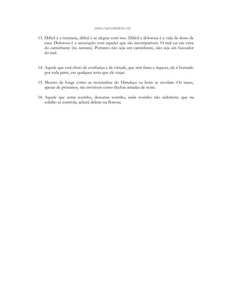 www.marcosbeltrao.net
13. Difícil é a renúncia, difícil é se alegrar com isso. Difícil e dolorosa é a vida de dono de
casa. Dolorosa é a associação com aqueles que são incompatíveis. O mal cai em cima
do caminhante (no sansara). Portanto não seja um caminhante, não seja um buscador
do mal.
14. Aquele que está cheio de confiança e de virtude, que tem fama e riqueza, ele é honrado
por toda parte, em qualquer terra que ele viajar.
15. Mesmo de longe como as montanhas do Himalaya os bons se revelam. Os maus,
apesar de próximos, são invisíveis como flechas atiradas de noite.
16. Aquele que senta sozinho, descansa sozinho, anda sozinho não indolente, que na
solidão se controla, achará deleite na floresta.
 