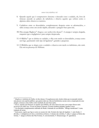 www.marcosbeltrao.net
8. Quando aquele que é compreensivo descarta o descuido com o cuidado, ele, livre de
tristezas ascende ao palácio da sabedoria e observa aqueles que sofrem como o
alpinista sábio observa os rasteiros.
9. Cuidadoso entre os descuidados, completamente desperto entre os adormecidos, o
sábio avança como um cavalo rápido, deixando o pangaré fraco para trás.
10. Pela energia Maghava21
chegou a ser senhor dos deuses22
. A energia é sempre elogiada,
enquanto que a negligência é para sempre desprezada.
11. O Bikkhu23
que se deleita no cuidado, e olha com medo os descuidados, avança como
um fogo, queimando todo tipo de ligaduras24
, grandes e pequenas.
12. O Bhikkhu que se alegra com o cuidado e observa com medo os indolentes, não cairá.
Ele está na presença do Nibbana.
21
Maghava é sinônimo de Sakka, rei dos deuses. O maghamanavaka Jataka relata que no passado remoto
uma pessoa com espírito público, que gastou toda sua vida em benfeitorias sociais com a cooperação de seus
amigos, renasceu como Sakka como resultado de suas boas ações.
22
Devas, aqueles que brincam ou aqueles que brilham, são uma classe de seres com corpos físicos sutis
invisíveis aos olhos nus. Vivem em planos celestiais. Existem também deidades ligadas à terra.
23
Um discípulo completamente ordenado do Buda é chamado de um Bhikkhu. “Monge mendicante” é uma
tradução do termo
24
Samyojana, aquilo que liga os seres ao oceano da vida. Existem dez tipos de ligadura: 1. auto-ilusão, 2.
dúvidas, 3. indulgência em ritos e cerimônias errôneos, 4. desejos dos sentidos, 5. ódio, 6. apego ao Reino das
formas, 7. Apego ao Reino das Não-Formas, 8. convencimento, 9. Desassossego, 10. ignorância.
 