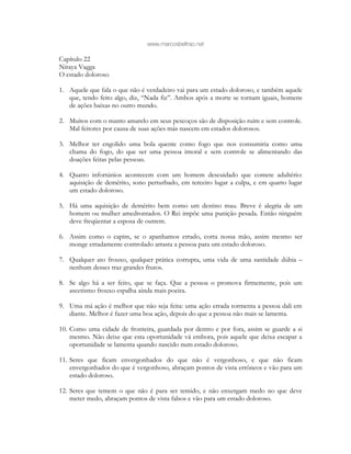 www.marcosbeltrao.net
Capítulo 22
Niraya Vagga
O estado doloroso
1. Aquele que fala o que não é verdadeiro vai para um estado doloroso, e também aquele
que, tendo feito algo, diz, “Nada fiz”. Ambos após a morte se tornam iguais, homens
de ações baixas no outro mundo.
2. Muitos com o manto amarelo em seus pescoços são de disposição ruim e sem controle.
Mal feitores por causa de suas ações más nascem em estados dolorosos.
3. Melhor ter engolido uma bola quente como fogo que nos consumiria como uma
chama do fogo, do que ser uma pessoa imoral e sem controle se alimentando das
doações feitas pelas pessoas.
4. Quatro infortúnios acontecem com um homem descuidado que comete adultério:
aquisição de demérito, sono perturbado, em terceiro lugar a culpa, e em quarto lugar
um estado doloroso.
5. Há uma aquisição de demérito bem como um destino mau. Breve é alegria de um
homem ou mulher amedrontados. O Rei impõe uma punição pesada. Então ninguém
deve freqüentar a esposa de outrem.
6. Assim como o capim, se o apanhamos errado, corta nossa mão, assim mesmo ser
monge erradamente controlado arrasta a pessoa para um estado doloroso.
7. Qualquer ato frouxo, qualquer prática corrupta, uma vida de uma santidade dúbia –
nenhum desses traz grandes frutos.
8. Se algo há a ser feito, que se faça. Que a pessoa o promova firmemente, pois um
ascetismo frouxo espalha ainda mais poeira.
9. Uma má ação é melhor que não seja feita: uma ação errada tormenta a pessoa dali em
diante. Melhor é fazer uma boa ação, depois do que a pessoa não mais se lamenta.
10. Como uma cidade de fronteira, guardada por dentro e por fora, assim se guarde a si
mesmo. Não deixe que esta oportunidade vá embora, pois aquele que deixa escapar a
oportunidade se lamenta quando nascido num estado doloroso.
11. Seres que ficam envergonhados do que não é vergonhoso, e que não ficam
envergonhados do que é vergonhoso, abraçam pontos de vista errôneos e vão para um
estado doloroso.
12. Seres que temem o que não é para ser temido, e não enxergam medo no que deve
meter medo, abraçam pontos de vista falsos e vão para um estado doloroso.
 