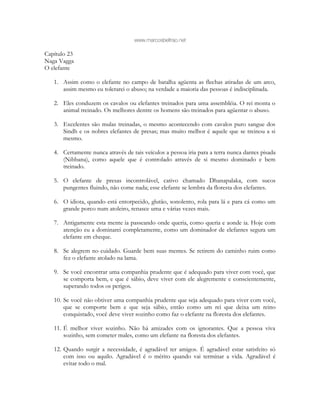 www.marcosbeltrao.net
Capítulo 23
Naga Vagga
O elefante
1. Assim como o elefante no campo de batalha agüenta as flechas atiradas de um arco,
assim mesmo eu tolerarei o abuso; na verdade a maioria das pessoas é indisciplinada.
2. Eles conduzem os cavalos ou elefantes treinados para uma assembléia. O rei monta o
animal treinado. Os melhores dentre os homens são treinados para agüentar o abuso.
3. Excelentes são mulas treinadas, o mesmo acontecendo com cavalos puro sangue dos
Sindh e os nobres elefantes de presas; mas muito melhor é aquele que se treinou a si
mesmo.
4. Certamente nunca através de tais veículos a pessoa iria para a terra nunca dantes pisada
(Nibbana), como aquele que é controlado através de si mesmo dominado e bem
treinado.
5. O elefante de presas incontrolável, cativo chamado Dhanapalaka, com sucos
pungentes fluindo, não come nada; esse elefante se lembra da floresta dos elefantes.
6. O idiota, quando está entorpecido, glutão, sonolento, rola para lá e para cá como um
grande porco num atoleiro, renasce uma e várias vezes mais.
7. Antigamente esta mente ia passeando onde queria, como queria e aonde ia. Hoje com
atenção eu a dominarei completamente, como um dominador de elefantes segura um
elefante em cheque.
8. Se alegrem no cuidado. Guarde bem suas mentes. Se retirem do caminho ruim como
fez o elefante atolado na lama.
9. Se você encontrar uma companhia prudente que é adequado para viver com você, que
se comporta bem, e que é sábio, deve viver com ele alegremente e conscientemente,
superando todos os perigos.
10. Se você não obtiver uma companhia prudente que seja adequado para viver com você,
que se comporte bem e que seja sábio, então como um rei que deixa um reino
conquistado, você deve viver sozinho como faz o elefante na floresta dos elefantes.
11. É melhor viver sozinho. Não há amizades com os ignorantes. Que a pessoa viva
sozinho, sem cometer males, como um elefante na floresta dos elefantes.
12. Quando surgir a necessidade, é agradável ter amigos. É agradável estar satisfeito só
com isso ou aquilo. Agradável é o mérito quando vai terminar a vida. Agradável é
evitar todo o mal.
 