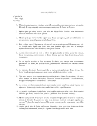 www.marcosbeltrao.net
Capítulo 24
Tanha Vagga
O desejo
1. O desejo daquela pessoa viciada a uma vida sem cuidados cresce como uma trepadeira.
Ele pula de vida para vida como um macaco que gosta de frutas na floresta.
2. Quem quer que neste mundo essa sede por apego baixo domine, seus sofrimentos
crescem como uma relva bem aguada.
3. Quem quer que neste mundo supere esse desejo desregrado, dele os sofrimentos se
esvaem como gotas d’água de uma folha de lótus.
4. Isso eu digo a você: Boa sorte a todos vocês que se reuniram aqui! Desencavem a raiz
do desejo como aquele que busca uma raiz preciosa. Que Mara não te esmague
repetidamente como uma inundação esmaga os caniços.
5. Assim como uma árvore com as raízes não prejudicadas e firme, apesar de cortada,
brota novamente, assim mesmo o desejo latente que não fica desenraizado, brota
novamente.
6. Se em alguém as trinta e duas correntes de desejo que correm para pensamentos
prazerosos são fortes, tal pessoa iludida, pensamentos torrenciais de luxúria o levam
embora.
7. As torrentes do desejo fluem para todas as partes. A trepadeira do desejo brota e fica
forte. Vendo a trepadeira que cresceu, com a sabedoria corte fora a raiz.
8. Nos seres surgem prazeres que correm em direção aos objetos dos sentidos e tais seres
estão imersos em desejo. Desejando felicidade, buscam a felicidade. Verdadeiramente,
tais pessoas chegam ao nascimento e à decadência.
9. As pessoas envoltas em desejo ficam aterrorizadas como uma lebre cativa. Seguras por
algemas e ligaduras, por muito tempo eles ficam tristes repetidamente.
10. As pessoas envoltas em desejo ficam aterrorizadas como uma lebre cativa. Portanto um
bhikkhu que deseja o estado sem paixões (Nibbana) deve descartar o desejo.
11. Quem quer que sem desejos por ter uma casa encontre prazer na floresta do ascetismo,
apesar de liberado do desejo por uma casa, contudo corre de volta para aquela casa
mesma. Venha, olhe aquele homem! Livre, ele volta correndo para aquela escravidão
mesma.
12. Aquilo que é feito de ferro, madeira ou linho não é uma laço forte, dizem os sábios;
querer jóias, ornamentos, crianças e esposas é um apego muito mais forte.
 