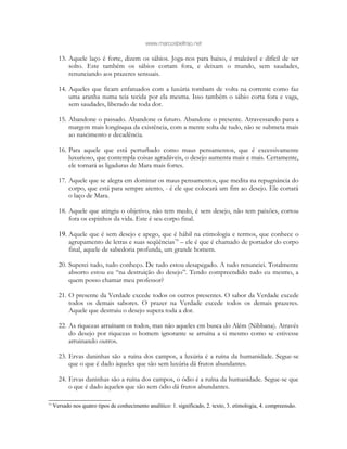 www.marcosbeltrao.net
13. Aquele laço é forte, dizem os sábios. Joga-nos para baixo, é maleável e difícil de ser
solto. Este também os sábios cortam fora, e deixam o mundo, sem saudades,
renunciando aos prazeres sensuais.
14. Aqueles que ficam enfatuados com a luxúria tombam de volta na corrente como faz
uma aranha numa teia tecida por ela mesma. Isso também o sábio corta fora e vaga,
sem saudades, liberado de toda dor.
15. Abandone o passado. Abandone o futuro. Abandone o presente. Atravessando para a
margem mais longínqua da existência, com a mente solta de tudo, não se submeta mais
ao nascimento e decadência.
16. Para aquele que está perturbado como maus pensamentos, que é excessivamente
luxurioso, que contempla coisas agradáveis, o desejo aumenta mais e mais. Certamente,
ele tornará as ligaduras de Mara mais fortes.
17. Aquele que se alegra em dominar os maus pensamentos, que medita na repugnância do
corpo, que está para sempre atento, - é ele que colocará um fim ao desejo. Ele cortará
o laço de Mara.
18. Aquele que atingiu o objetivo, não tem medo, é sem desejo, não tem paixões, cortou
fora os espinhos da vida. Este é seu corpo final.
19. Aquele que é sem desejo e apego, que é hábil na etimologia e termos, que conhece o
agrupamento de letras e suas seqüências79
– ele é que é chamado de portador do corpo
final, aquele de sabedoria profunda, um grande homem.
20. Superei tudo, tudo conheço. De tudo estou desapegado. A tudo renunciei. Totalmente
absorto estou eu “na destruição do desejo”. Tendo compreendido tudo eu mesmo, a
quem posso chamar meu professor?
21. O presente da Verdade excede todos os outros presentes. O sabor da Verdade excede
todos os demais sabores. O prazer na Verdade excede todos os demais prazeres.
Aquele que destruiu o desejo supera toda a dor.
22. As riquezas arruínam os todos, mas não aqueles em busca do Além (Nibbana). Através
do desejo por riquezas o homem ignorante se arruína a si mesmo como se estivesse
arruinando outros.
23. Ervas daninhas são a ruína dos campos, a luxúria é a ruína da humanidade. Segue-se
que o que é dado àqueles que são sem luxúria dá frutos abundantes.
24. Ervas daninhas são a ruína dos campos, o ódio é a ruína da humanidade. Segue-se que
o que é dado àqueles que são sem ódio dá frutos abundantes.
79
Versado nos quatro tipos de conhecimento analítico: 1. significado, 2. texto, 3. etimologia, 4. compreensão.
 