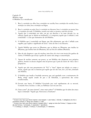 www.marcosbeltrao.net
Capítulo 25
Bhikkhu vagga
O Bhikkhu ou o mendicante
1. Boa é a restrição no olho; boa a restrição no ouvido; boa a restrição do ouvido; boa a
restrição no nariz; boa a restrição na língua.
2. Boa é a restrição na ação; boa é a restrição no discurso; boa é a restrição na mente; boa
é a restrição em tudo. O bhikkhu, restrito em todos os pontos, está livre da dor.
3. Aquele que é controlado em mão, em pé, em discurso e no mais elevado (i.e. na
cabeça); aquele que se deleita na meditação, e é composto; aquele que é solitário e está
contentado – é este que chamamos de um bhikkhu.
4. O bhikkhu que é controlado em língua, que fala sabiamente, que não é inflado com
orgulho, que explica o significado do texto – doce de fato é seu discurso.
5. Aquele bhikkhu que mora no Dhamma, que se deleita no Dhamma, que medita no
Dhamma, que lembra bem do Dhamma, não cai fora do sublime Dhamma.
6. Que ele não despreze o que ele recebeu, nem deve ele viver com inveja dos ganhos de
outros. O bhikkhu que inveja o ganho de outros não atinge a concentração.
7. Apesar de receber somente um pouco, se um bhikkhu não desprezar seus próprios
ganhos, mesmo os deuses elogiam uma tal pessoa que é pura de meios de vida e não é
preguiçoso.
8. Aquele que não tem pensamentos de “Eu” e “meu” algum em relação ao corpo e
mente, aquele que não se lamenta por aquilo que ele não tem, ele é, de fato, chamado
um bhikkhu.
9. O bhikkhu que irradia a bondade amorosa, que está agradado com o ensinamento do
Buda, atinge aquele estado de paz e de felicidade, a quiescência das coisas
condicionadas.
10. Esvazie este barco, Ó bhikkhu! Esvaziado por você rapidamente ele se moverá.
Cortando fora a luxúria e o ódio, ao Nibbana você irá com isso.
11. Cinco corte80
, de cinco desista81
, cinco mais cultive82
. O bhikkhu que foi além dos cinco
laços é chamado “Aquele que Atravessou a Enchente”.
80
Existem cinco laços que dizem respeito a esta margem: 1. auto ilusão, 2. dúvida, 3. indulgência em ritos e
cerimônias errôneas, 4. desejo dos sentidos e 5. ódio.
81
Existem cinco laços que dizem respeito à margem além: 1. apego ao reino das Formas, 2. Apego ao reino
das não Formas, 3. presunção, 4. inquietude, 5. ignorância.
82
1. Confiança, 2. atenção, 3. Esforço, 4. concentração, e 5. Sabedoria.
 