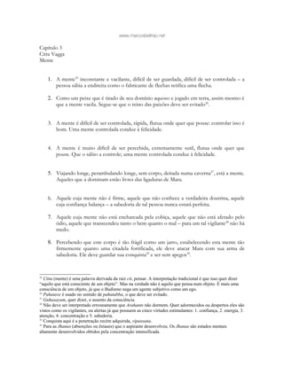 www.marcosbeltrao.net
Capítulo 3
Citta Vagga
Mente
1. A mente25
inconstante e vacilante, difícil de ser guardada, difícil de ser controlada – a
pessoa sábia a endireita como o fabricante de flechas retifica uma flecha.
2. Como um peixe que é tirado de seu domínio aquoso e jogado em terra, assim mesmo é
que a mente vacila. Segue-se que o reino das paixões deve ser evitado26
.
3. A mente é difícil de ser controlada, rápida, flutua onde quer que pouse: controlar isso é
bom. Uma mente controlada conduz à felicidade.
4. A mente é muito difícil de ser percebida, extremamente sutil, flutua onde quer que
pouse. Que o sábio a controle; uma mente controlada conduz à felicidade.
5. Viajando longe, perambulando longe, sem corpo, deitada numa caverna27
, está a mente.
Aqueles que a dominam estão livres das ligaduras de Mara.
6. Aquele cuja mente não é firme, aquele que não conhece a verdadeira doutrina, aquele
cuja confiança balança – a sabedoria de tal pessoa nunca estará perfeita.
7. Aquele cuja mente não está encharcada pela cobiça, aquele que não está afetado pelo
ódio, aquele que transcendeu tanto o bem quanto o mal – para um tal vigilante28
não há
medo.
8. Percebendo que este corpo é tão frágil como um jarro, estabelecendo esta mente tão
firmemente quanto uma citadela fortificada, ele deve atacar Mara com sua arma de
sabedoria. Ele deve guardar sua conquista29
e ser sem apegos30
.
25
Citta (mente) é uma palavra derivada da raiz cit, pensar. A interpretação tradicional é que isso quer dizer
“aquilo que está consciente de um objeto”. Mas na verdade não é aquilo que pensa num objeto. É mais uma
consciência de um objeto, já que o Budismo nega um agente subjetivo como um ego.
26
Pahatave é usado no sentido de pahatabba, o que deve ser evitado.
27
Guhasayam, quer dizer, o assento da consciência.
28
Não deve ser interpretado erroneamente que Arahants não dormem. Quer adormecidos ou despertos eles são
vistos como os vigilantes, ou alertas já que possuem as cinco virtudes estimulantes: 1. confiança, 2. energia, 3.
atenção, 4. concentração e 5. sabedoria.
29
Conquista aqui é a penetração recém adquirida, vipassana.
30
Para as Jhanas (absorções ou êxtases) que o aspirante desenvolveu. Os Jhanas são estados mentais
altamente desenvolvidos obtidos pela concentração intensificada.
 