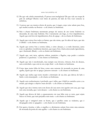 www.marcosbeltrao.net
12. Do que vale cabelo emaranhado, Ó pessoa sem inteligência? Do que vale sua roupa de
pele de antílope? Dentro você cheio de paixões; do lado de fora você somente se
embeleza.
13. A pessoa que usa mantos cheios de poeira, que é magro, cujas veias saltam para fora,
que medita sozinho na floresta – a ele chamo eu brahmana.
14. Não o chamo brahmana meramente porque ele nasceu de um ventre brahmin ou
descendeu de uma mãe brahmin. Ele é meramente um leigo, se tiver impedimentos.
Aquele que está livre de impedimentos, livre do apego – ele eu chamo de brahmana.
15. Aquele que cortou fora todos os liames, que não treme, que foi além de laços, que não
é tolhido – a ele chamo eu brahmana.
16. Aquele que cortou fora a correia (ódio), o cinto (desejo), e a corda (heresias), junto
com os apêndices (tendências latentes), que jogou fora a barra atravessada (ignorância),
que é iluminado (Buda) – a ele eu chamo um brahmana.
17. Aquele que, sem raiva, agüenta críticas, punições e flagelos, cujo poder e exército
poderoso é a paciência – a este chamo eu brahmana.
18. Aquele que não é encolerizado, mas cumpre seus deveres, virtuoso, livre de desejos,
auto-controlado e que está no seu corpo final – a ele chamo eu brahmana.
19. Como água numa folha de lótus, como uma semente de mostarda na ponta de uma
agulha, aquele que não se apega a prazeres sensuais – a ele chamo eu brahmana.
20. Aquele que realiza aqui neste mundo a destruição de sua dor, que deixou de lado o
fardo e está emancipado – a ele chamo eu brahmana.
21. Aquele cujo conhecimento é profundo, que é sábio, que é hábil no caminho certo e no
errado, que atingiu o objetivo mais elevado – a ele chamo eu brahmana.
22. Aquele que não é íntimo nem com donos de casa nem com aqueles sem casa, que vaga
sem uma moradia, que é sem desejos – a ele chamo eu um brahmana.
23. Aquele que deixou de lado o espancamento em suas lidas com os seres, quer sejam
fracos ou fortes, que nem prejudica nem mata – a ele chamo eu brahmana.
24. Aquele que é amigável entre os hostis, que é pacífico entre os violentos, que é
desapegado entre os apegados – a ele chamo eu um brahmana.
25. Em quem a luxúria, o ódio, o orgulho e o detrimento caíram fora como uma semente
de mostarda da ponta de uma agulha – a ele chamo eu um brahmana.
 