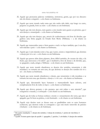 www.marcosbeltrao.net
26. Aquele que pronuncia palavras verdadeiras, instrutivas, gentis, que por seu discurso
não dá ofensa a ninguém – a ele chamo eu brahmana.
27. Aquele que neste mundo nada toma que não tenha sido dado, seja longo ou curto,
pequeno ou grande, bom ou ruim – a ele chamo eu um brahmana.
28. Aquele que não tem desejos, nem quanto a este mundo nem quanto ao próximo, que é
sem desejos e emancipado – a ele chamo eu brahmana.
29. Aquele que não tem desejos, que, através do conhecimento está livre de dúvidas, que
ganhou uma firme pegada no Estado Sem Morte (Nibbana) – a ele chamo eu
brahmana.
30. Aquele que transcendeu tanto o bem quanto o mal e os laços também, que é sem dor,
sem máculas e puro – a ele chamo eu brahmana.
31. Aquele que é sem máculas como a lua, que é puro, sereno e impertubável, que destruiu
o desejo por vir a ser – a ele chamo eu um brahmana.
32. Aquele que passou além deste pântano, deste difícil caminho, do oceano da vida, e da
ilusão, que atravessou e foi além87
, que é meditativo, livre de desejo e de dúvidas, que,
se apegando a nada, atingiu o Nibbana – a ele chamo eu um brahmana.
33. Aquele que neste mundo abandonou os desejos dos sentidos, renunciaria à vida
mundana e se tornaria um sem casa, ele que destruiu os desejos dos sentidos de vir a
ser – ele chamo eu brahmana.
34. Aquele que neste mundo abandonou o desejo, que renunciaria à vida mundana e se
tornaria um sem casa, que destruiu o desejo e o vir a ser – ele chamo eu brahmana.
35. Aquele que, descartando laços humanos e transcendendo laços celestes, está
completamente livre de todos os laços – a ele chamo eu brahmana.
36. Aquele que deixou gostares e não gostares, que está calmo e sem máculas88
, que
conquistou o mundo, e é esforçado – a ele chamo eu um brahmana.
37. Aquele que de todas as formas conhece a morte e o renascimento dos seres, que não é
apegado, que foi bem na prática, e está iluminado – a ele chamo eu um brahmana.
38. Aquele cujo destino nem os deuses nem os gandhabbas nem os seres humanos
conhecem, que destruiu todas as corrupções e que está muito removido de paixões
(Arahant) – a ele chamo eu de brahmana.
87
Das quatro inundações: 1. desejos dos sentidos, 2. desejo de existência, 3. pontos de vista falsos, 4.
ignorância.
88
Upadhi. Existem quatro tipos de upadhi: 1. agregados, 2. paixões, 3. atividades, 4. desejos dos sentidos.
 
