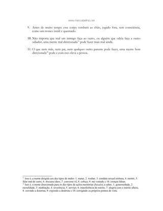 www.marcosbeltrao.net
9. Antes de muito tempo esse corpo tombará ao chão, jogado fora, sem consciência,
como um tronco inútil e queimado.
10. Não importa que mal um inimigo faça ao outro, ou alguém que odeia faça a outro
odiador, uma mente mal direcionada31
pode fazer mais mal ainda.
11. O que nem mãe, nem pai, nem qualquer outro parente pode fazer, uma mente bem
direcionada32
pode e com isso eleva a pessoa.
31
Isso é, a mente dirigida aos dez tipos de males: 1. matar, 2. roubar, 3. conduta sexual errônea, 4. mentir, 5.
falar mal de outro, 6. discurso duro, 7. conversa vã, 8. cobiça, 9. má vontade e 10. crenças falsas.
32
Isso é, a mente direcionada para os dez tipos de ações meritórias (kusala), a saber, 1. generosidade, 2.
moralidade, 3. meditação, 4. reverência, 5. serviço, 6. transferência de mérito, 7. alegria com o mérito alheio,
8. ouvindo a doutrina, 9. expondo a doutrina e 10. corrigindo os próprios pontos de vista.
 