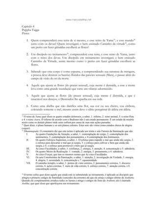 www.marcosbeltrao.net
Capítulo 4
Puppha Vagga
Flores
1. Quem compreenderá essa terra de si mesmo, e esse reino de Yama33
, e esse mundo34
junto com os devas? Quem investigará o bem ensinado Caminho da virtude35
, como
um perito em fazer grinaldas escolherá as flores?
2. Um discípulo no treinamento36
, compreenderá essa terra, e esse reino de Yama, junto
com o reino dos devas. Um discípulo em treinamento investigará o bem ensinado
Caminho da Virtude, assim mesmo como o perito em fazer grinaldas escolherá as
flores.
3. Sabendo que esse corpo é como espuma, e compreendendo sua natureza de miragem,
a pessoa deve destruir os bastões floridos das paixões sensuais (Mara), e passar além do
campo de visão do rei da morte.
4. Aquele que ajunta as flores (do prazer sensual), cuja mente é distraída, a esse a morte
leva como uma grande inundação que varre um vilarejo adormecido.
5. Aquele que ajunta as flores (do prazer sensual), cuja mente é distraída, e que é
insaciável nos desejos, o Destruidor lhe apanha em sua rede.
6. Como uma abelha que não danifica uma flor, sua cor ou seu cheiro, voa embora,
coletando somente o mel, mesmo assim deve o sábio peregrinar de aldeia em aldeia.
33
O reino de Yama quer dizer os quatro estados dolorosos, a saber, 1. inferno, 2. reino animal, 3. o reino Peta
e 4. o reino Asura. O inferno de acordo com o Budismo não é um estado permanente. É um estado de miséria
assim como os demais planos onde seres sofrem por causa de suas más ações passadas.
34
Quer dizer, o plano humano e os seis planos celestes. Estes sete são vistos como estados cheios de alegria
(sugati).
35
Dhammapada. O comentário diz que este termo é aplicado aos trinta e sete Fatores da Iluminação que são:
I. As quatro Fundações da Atenção, a saber, 1. contemplação do corpo, 2. contemplação dos
sentimentos, 3. contemplação dos pensamentos, e 4 contemplação dos fenômenos.
II. Os quatro Esforços Supremos, a saber, 1. O esforço para impedir o mal que ainda não surgiu, 2.
o esforço para descartar o mal que já surgiu, 3. o esforço para cultivar o bem que ainda não
surgiu, e 4. o esforço para promover o bem que já surgiu.
III. As cinco Faculdades, a saber, 1. confiança, 2. energia, 3. atenção, 4. concentração e 5. sabedoria.
IV. Os quatro Meios de Realização: 1. vontade, 2. energia, 3. pensamento, e 4. sabedoria.
V. As cinco Forças, que tem os mesmos nomes que As cinco Faculdades.
VI. Os sete Constituintes da Iluminação, a saber, 1. atenção, 2. investigação da Verdade, 3. energia,
4. alegria, 5. serenidade, 6. concentração e 7. equanimidade.
VII. O caminho óctuplo, a saber, 1. pontos de vista corretos, 2. pensamentos corretos, 3. discurso
correto, 4. ações corretas, 5. meio de vida correto, 6. esforço correto, 7. atenção correta, e 8.
concentração correta.
36
O termo sekha quer dizer aquele que ainda está se submetendo ao treinamento, é aplicado ao discípulo que
atingiu o primeiro estágio da Santidade (vencedor da corrente) até que ele atinja o estágio último de Arahatta.
Quando ele completamente erradica todos os liames e atinge o estágio do fruto do Arahant, ele é chamado
Asekha, que quer dizer que aperfeiçoou seu treinamento.
 