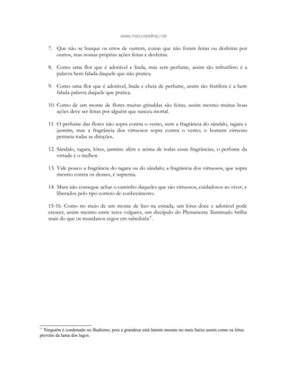 www.marcosbeltrao.net
7. Que não se busque os erros de outrem, coisas que não foram feitas ou desfeitas por
outros, mas nossas próprias ações feitas e desfeitas.
8. Como uma flor que é adorável e linda, mas sem perfume, assim tão infrutífero é a
palavra bem falada daquele que não pratica.
9. Como uma flor que é adorável, linda e cheia de perfume, assim tão frutífera é a bem
falada palavra daquele que pratica.
10. Como de um monte de flores muitas grinaldas são feitas, assim mesmo muitas boas
ações deve ser feitas por alguém que nasceu mortal.
11. O perfume das flores não sopra contra o vento, nem a fragrância do sândalo, tagara e
jasmim, mas a fragrância dos virtuosos sopra contra o vento; o homem virtuoso
permeia todas as direções.
12. Sândalo, tagara, lótus, jasmim: além e acima de todas essas fragrâncias, o perfume da
virtude é o melhor.
13. Vale pouco a fragrância do tagara ou do sândalo; a fragrância dos virtuosos, que sopra
mesmo contra os deuses, é suprema.
14. Mara não consegue achar o caminho daqueles que são virtuosos, cuidadosos ao viver, e
liberados pelo tipo correto de conhecimento.
15-16. Como no meio de um monte de lixo na estrada, um lótus doce e adorável pode
crescer, assim mesmo entre seres vulgares, um discípulo do Plenamente Iluminado brilha
mais do que os mundanos cegos em sabedoria37
.
37
Ninguém é condenado no Budismo, pois a grandeza está latente mesmo no mais baixo assim como os lótus
provém da lama dos lagos.
 