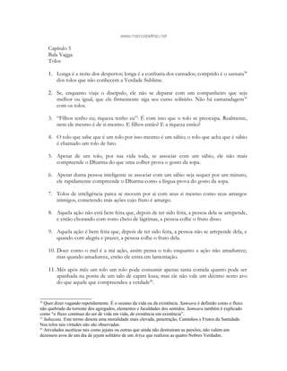 www.marcosbeltrao.net
Capítulo 5
Bala Vagga
Tolos
1. Longa é a noite dos despertos; longa é a confraria dos cansados; comprido é o sansara38
dos tolos que não conhecem a Verdade Sublime.
2. Se, enquanto viaja o discípulo, ele não se deparar com um companheiro que seja
melhor ou igual, que ele firmemente siga seu curso solitário. Não há camaradagem39
com os tolos.
3. “Filhos tenho eu; riqueza tenho eu”: É com isso que o tolo se preocupa. Realmente,
nem ele mesmo é de si mesmo. E filhos então? E a riqueza então?
4. O tolo que sabe que é um tolo por isso mesmo é um sábio; o tolo que acha que é sábio
é chamado um tolo de fato.
5. Apesar de um tolo, por sua vida toda, se associar com um sábio, ele não mais
compreende o Dharma do que uma colher prova o gosto da sopa.
6. Apesar duma pessoa inteligente se associar com um sábio seja sequer por um minuto,
ele rapidamente compreende o Dharma como a língua prova do gosto da sopa.
7. Tolos de inteligência parca se movem por aí com seus si mesmo como seus amargos
inimigos, cometendo más ações cujo fruto é amargo.
8. Aquela ação não está bem feita que, depois de ter sido feita, a pessoa dela se arrepende,
e então chorando com rosto cheio de lágrimas, a pessoa colhe o fruto disso.
9. Aquela ação é bem feita que, depois de ter sido feita, a pessoa não se arrepende dela, e
quando com alegria e prazer, a pessoa colhe o fruto dela.
10. Doce como o mel é a má ação, assim pensa o tolo enquanto a ação não amadurece;
mas quando amadurece, então ele entra em lamentação.
11. Mês após mês um tolo um tolo pode consumir apenas tanta comida quanto pode ser
apanhada na ponta de um talo de capim kusa; mas ele não vale um décimo sexto avo
do que aquele que compreendeu a verdade40
.
38
Quer dizer vagando repetidamente. É o oceano da vida ou da existência. Samsara é definido como o fluxo
não quebrado da torrente dos agregados, elementos e faculdades dos sentidos. Samsara também é explicado
como “o fluxo contínuo do ser de vida em vida, de existência em existência”.
39
Sahayata. Este termo denota uma moralidade mais elevada, penetração, Caminhos e Frutos da Santidade.
Nos tolos tais virtudes não são observadas.
40
Atividades ascéticas tais como jejuns ou outras que ainda não destruíram as paixões, não valem um
dezesseis avos de um dia de jejum solitário de um Ariya que realizou as quatro Nobres Verdades.
 