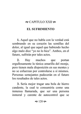  CAPITULO XXII 
EL SUFRIMIENTO
1. Aquel que no habla con la verdad está
sembrando en su corazón las semillas del
dolor, al igual que aquel que habiendo hecho
algo malo dice “yo no lo hice”. Ambos, en el
futuro, sufrirán por tales actos.
2. Hay muchos que portan
orgullosamente la túnica amarilla del monje,
pero tienen mala disposición en sus mentes y
no se esfuerzan por controlarse a sí mismos.
Personas semejantes padecerán en el futuro
los resultados de tales actos.
3. Sería mejor tragar una bola de hierro
candente, la cual te consumiría como una
inmensa llamarada, que ser una persona
inmoral y carente de autocontrol que se
 120 
 