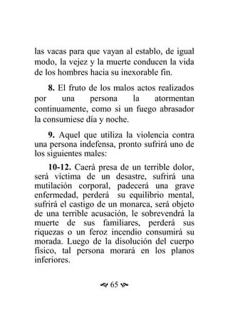 las vacas para que vayan al establo, de igual
modo, la vejez y la muerte conducen la vida
de los hombres hacia su inexorable fin.
8. El fruto de los malos actos realizados
por una persona la atormentan
continuamente, como si un fuego abrasador
la consumiese día y noche.
9. Aquel que utiliza la violencia contra
una persona indefensa, pronto sufrirá uno de
los siguientes males:
10-12. Caerá presa de un terrible dolor,
será víctima de un desastre, sufrirá una
mutilación corporal, padecerá una grave
enfermedad, perderá su equilibrio mental,
sufrirá el castigo de un monarca, será objeto
de una terrible acusación, le sobrevendrá la
muerte de sus familiares, perderá sus
riquezas o un feroz incendio consumirá su
morada. Luego de la disolución del cuerpo
físico, tal persona morará en los planos
inferiores.
 65 
 