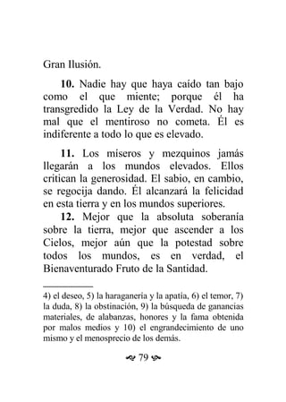 Gran Ilusión.
10. Nadie hay que haya caído tan bajo
como el que miente; porque él ha
transgredido la Ley de la Verdad. No hay
mal que el mentiroso no cometa. Él es
indiferente a todo lo que es elevado.
11. Los míseros y mezquinos jamás
llegarán a los mundos elevados. Ellos
critican la generosidad. El sabio, en cambio,
se regocija dando. Él alcanzará la felicidad
en esta tierra y en los mundos superiores.
12. Mejor que la absoluta soberanía
sobre la tierra, mejor que ascender a los
Cielos, mejor aún que la potestad sobre
todos los mundos, es en verdad, el
Bienaventurado Fruto de la Santidad.
4) el deseo, 5) la haraganería y la apatía, 6) el temor, 7)
la duda, 8) la obstinación, 9) la búsqueda de ganancias
materiales, de alabanzas, honores y la fama obtenida
por malos medios y 10) el engrandecimiento de uno
mismo y el menosprecio de los demás.
 79 
 