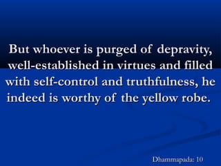 But whoever is purged of depravity,But whoever is purged of depravity,
well-established in virtues and filledwell-established in virtues and filled
with self-control and truthfulness, hewith self-control and truthfulness, he
indeed is worthy of the yellow robe.indeed is worthy of the yellow robe.
Dhammapada: 10Dhammapada: 10
 