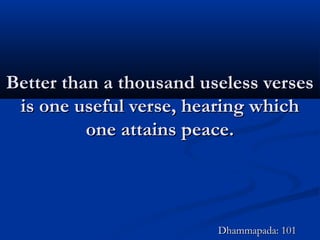 Better than a thousand useless versesBetter than a thousand useless verses
is one useful verse, hearing whichis one useful verse, hearing which
one attains peace.one attains peace.
Dhammapada: 101Dhammapada: 101
 
