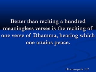 Better than reciting a hundredBetter than reciting a hundred
meaningless verses is the reciting ofmeaningless verses is the reciting of
one verse of Dhamma, hearing whichone verse of Dhamma, hearing which
one attains peace.one attains peace.
Dhammapada: 102Dhammapada: 102
 