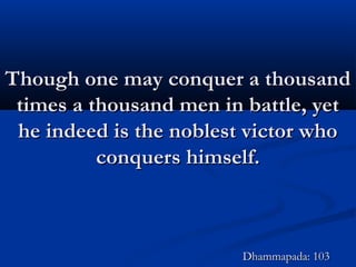 Though one may conquer a thousandThough one may conquer a thousand
times a thousand men in battle, yettimes a thousand men in battle, yet
he indeed is the noblest victor whohe indeed is the noblest victor who
conquers himself.conquers himself.
Dhammapada: 103Dhammapada: 103
 