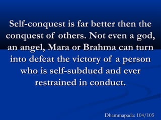Self-conquest is far better then theSelf-conquest is far better then the
conquest of others. Not even a god,conquest of others. Not even a god,
an angel, Mara or Brahma can turnan angel, Mara or Brahma can turn
into defeat the victory of a personinto defeat the victory of a person
who is self-subdued and everwho is self-subdued and ever
restrained in conduct.restrained in conduct.
Dhammapada: 104/105Dhammapada: 104/105
 