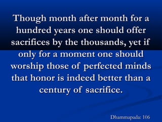 Though month after month for aThough month after month for a
hundred years one should offerhundred years one should offer
sacrifices by the thousands, yet ifsacrifices by the thousands, yet if
only for a moment one shouldonly for a moment one should
worship those of perfected mindsworship those of perfected minds
that honor is indeed better than athat honor is indeed better than a
century of sacrifice.century of sacrifice.
Dhammapada: 106Dhammapada: 106
 