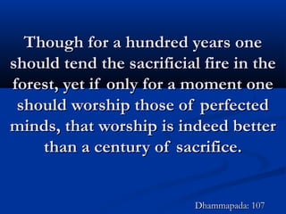 Though for a hundred years oneThough for a hundred years one
should tend the sacrificial fire in theshould tend the sacrificial fire in the
forest, yet if only for a moment oneforest, yet if only for a moment one
should worship those of perfectedshould worship those of perfected
minds, that worship is indeed betterminds, that worship is indeed better
than a century of sacrifice.than a century of sacrifice.
Dhammapada: 107Dhammapada: 107
 