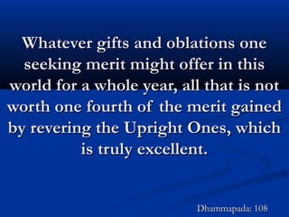 Whatever gifts and oblations oneWhatever gifts and oblations one
seeking merit might offer in thisseeking merit might offer in this
world for a whole year, all that is notworld for a whole year, all that is not
worth one fourth of the merit gainedworth one fourth of the merit gained
by revering the Upright Ones, whichby revering the Upright Ones, which
is truly excellent.is truly excellent.
Dhammapada: 108Dhammapada: 108
 