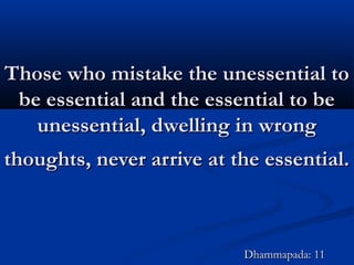 Those who mistake the unessential toThose who mistake the unessential to
be essential and the essential to bebe essential and the essential to be
unessential, dwelling in wrongunessential, dwelling in wrong
thoughts, never arrive at the essential.thoughts, never arrive at the essential.
Dhammapada: 11Dhammapada: 11
 