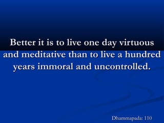 Better it is to live one day virtuousBetter it is to live one day virtuous
and meditative than to live a hundredand meditative than to live a hundred
years immoral and uncontrolled.years immoral and uncontrolled.
Dhammapada: 110Dhammapada: 110
 