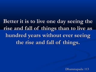 Better it is to live one day seeing theBetter it is to live one day seeing the
rise and fall of things than to live asrise and fall of things than to live as
hundred years without ever seeinghundred years without ever seeing
the rise and fall of things.the rise and fall of things.
Dhammapada: 113Dhammapada: 113
 