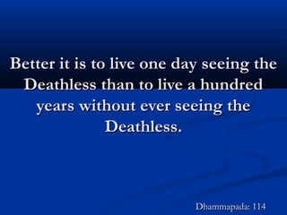 Better it is to live one day seeing theBetter it is to live one day seeing the
Deathless than to live a hundredDeathless than to live a hundred
years without ever seeing theyears without ever seeing the
Deathless.Deathless.
Dhammapada: 114Dhammapada: 114
 